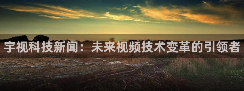 宇视科技新闻：未来视频技术变革的引领者