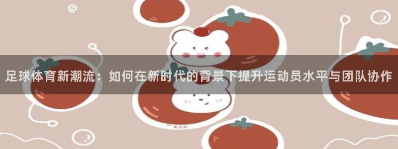 足球体育新潮流：如何在新时代的背景下提升运动员水平与团队协作